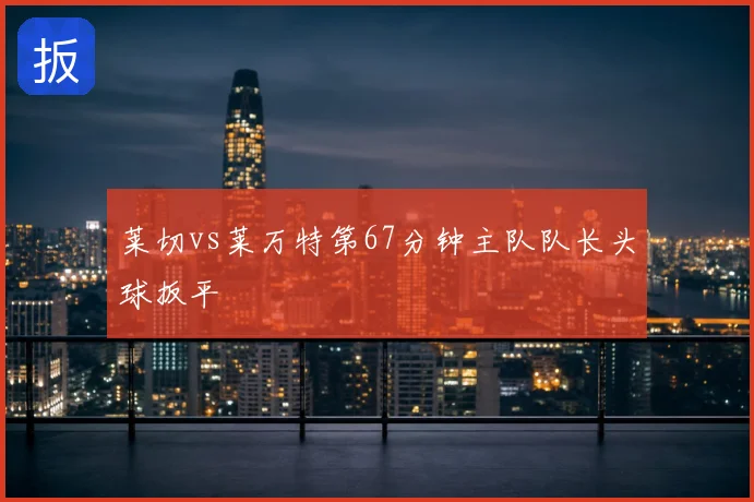 莱切vs莱万特第67分钟主队队长头球扳平